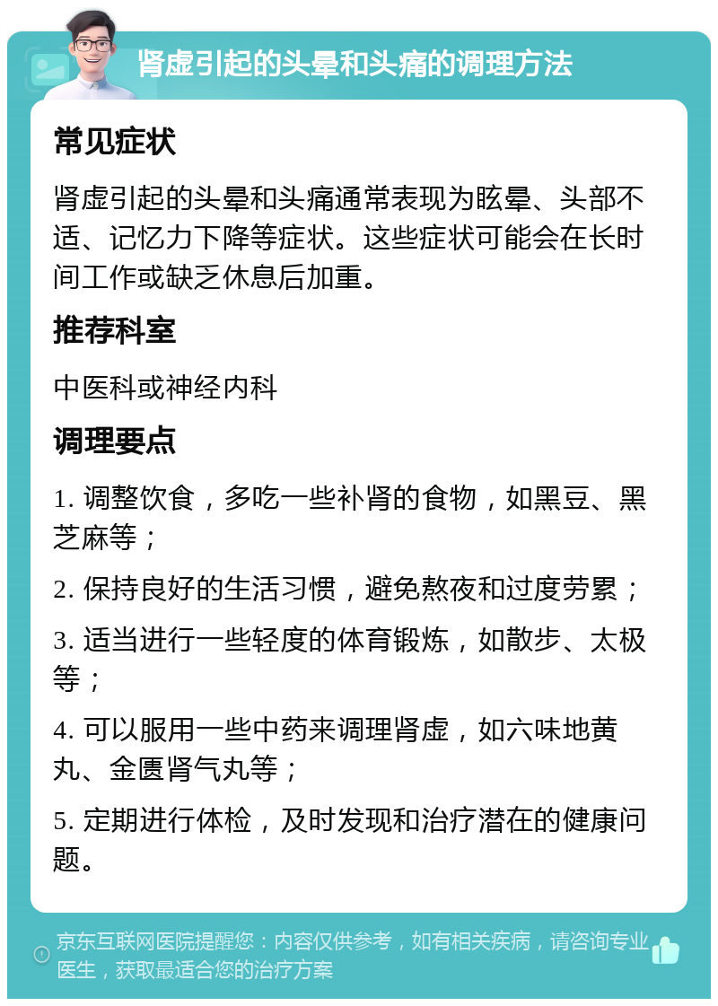 肾虚引起的头晕和头痛的调理方法 常见症状 肾虚引起的头晕和头痛通常表现为眩晕、头部不适、记忆力下降等症状。这些症状可能会在长时间工作或缺乏休息后加重。 推荐科室 中医科或神经内科 调理要点 1. 调整饮食，多吃一些补肾的食物，如黑豆、黑芝麻等； 2. 保持良好的生活习惯，避免熬夜和过度劳累； 3. 适当进行一些轻度的体育锻炼，如散步、太极等； 4. 可以服用一些中药来调理肾虚，如六味地黄丸、金匮肾气丸等； 5. 定期进行体检，及时发现和治疗潜在的健康问题。