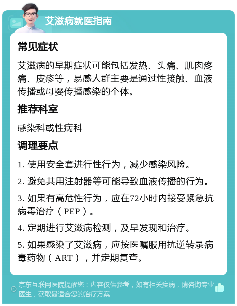 艾滋病就医指南 常见症状 艾滋病的早期症状可能包括发热、头痛、肌肉疼痛、皮疹等，易感人群主要是通过性接触、血液传播或母婴传播感染的个体。 推荐科室 感染科或性病科 调理要点 1. 使用安全套进行性行为，减少感染风险。 2. 避免共用注射器等可能导致血液传播的行为。 3. 如果有高危性行为，应在72小时内接受紧急抗病毒治疗（PEP）。 4. 定期进行艾滋病检测，及早发现和治疗。 5. 如果感染了艾滋病，应按医嘱服用抗逆转录病毒药物（ART），并定期复查。