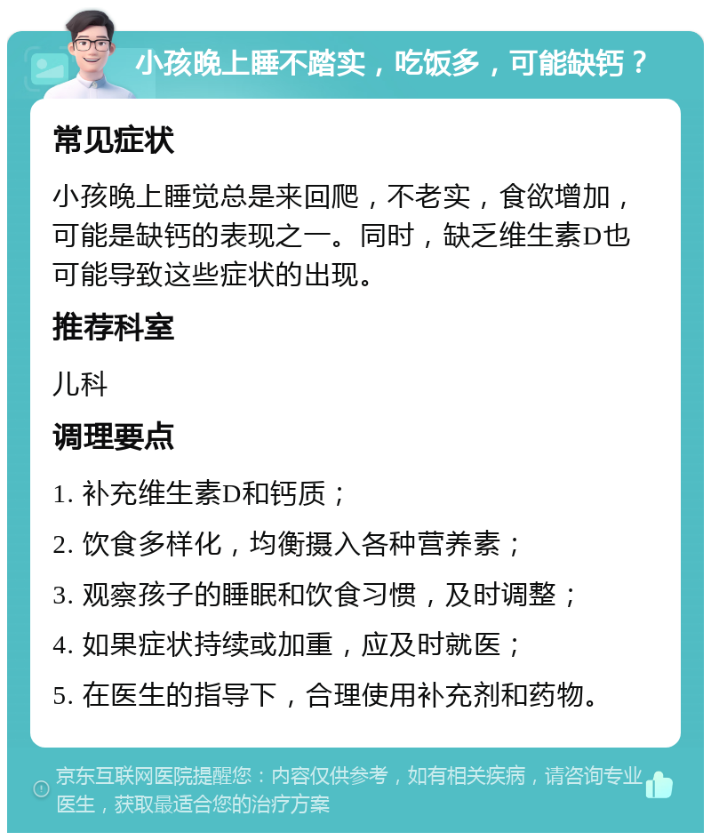 小孩晚上睡不踏实，吃饭多，可能缺钙？ 常见症状 小孩晚上睡觉总是来回爬，不老实，食欲增加，可能是缺钙的表现之一。同时，缺乏维生素D也可能导致这些症状的出现。 推荐科室 儿科 调理要点 1. 补充维生素D和钙质； 2. 饮食多样化，均衡摄入各种营养素； 3. 观察孩子的睡眠和饮食习惯，及时调整； 4. 如果症状持续或加重，应及时就医； 5. 在医生的指导下，合理使用补充剂和药物。