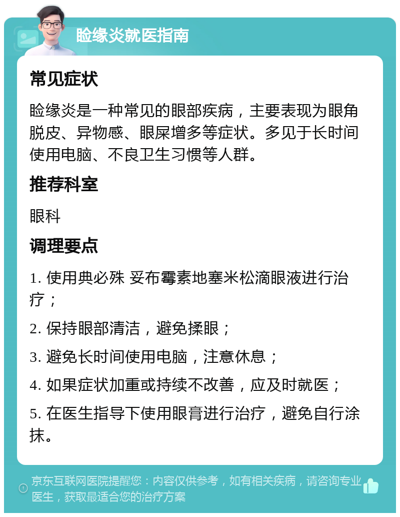 睑缘炎就医指南 常见症状 睑缘炎是一种常见的眼部疾病，主要表现为眼角脱皮、异物感、眼屎增多等症状。多见于长时间使用电脑、不良卫生习惯等人群。 推荐科室 眼科 调理要点 1. 使用典必殊 妥布霉素地塞米松滴眼液进行治疗； 2. 保持眼部清洁，避免揉眼； 3. 避免长时间使用电脑，注意休息； 4. 如果症状加重或持续不改善，应及时就医； 5. 在医生指导下使用眼膏进行治疗，避免自行涂抹。