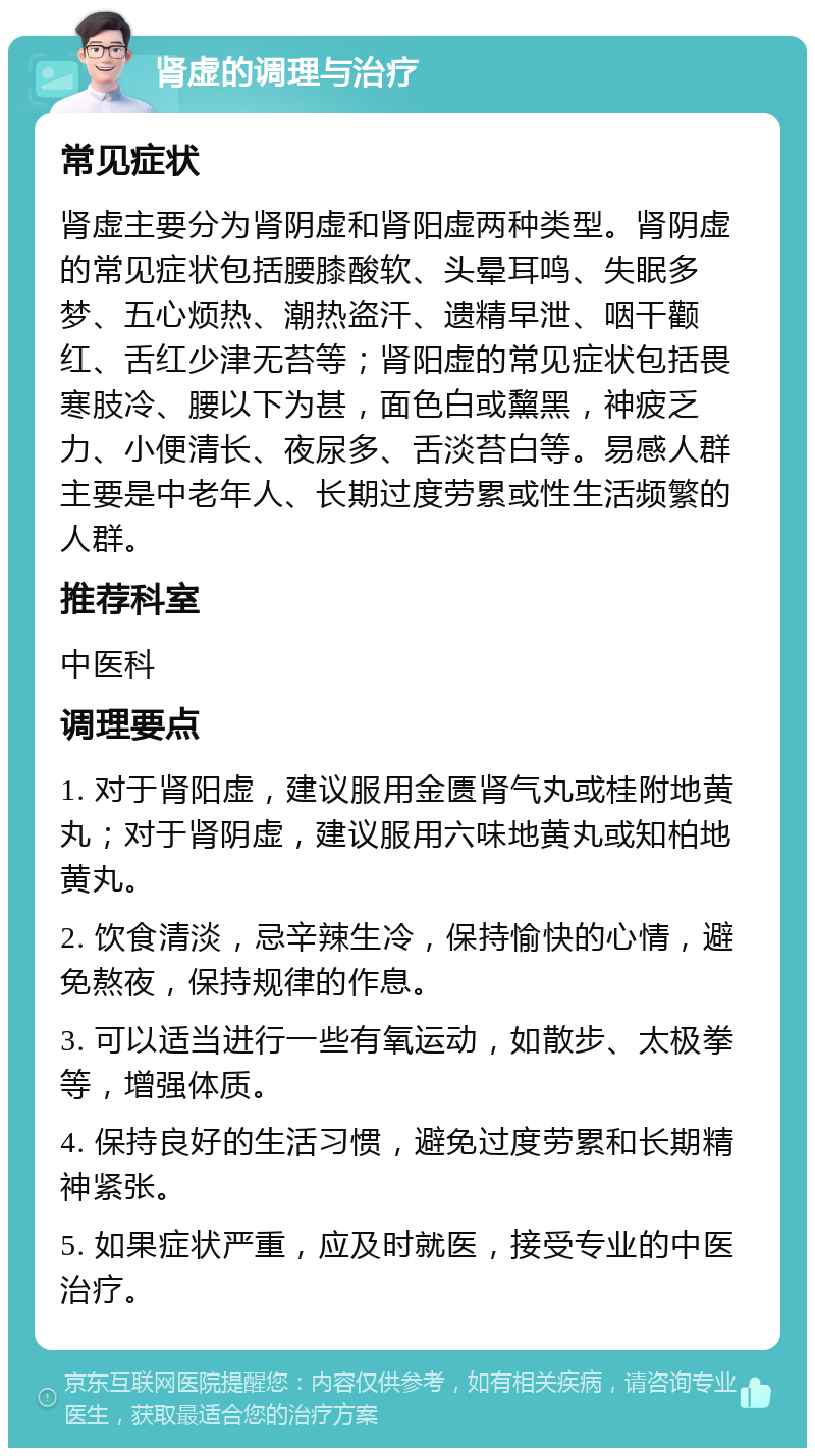 肾虚的调理与治疗 常见症状 肾虚主要分为肾阴虚和肾阳虚两种类型。肾阴虚的常见症状包括腰膝酸软、头晕耳鸣、失眠多梦、五心烦热、潮热盗汗、遗精早泄、咽干颧红、舌红少津无苔等；肾阳虚的常见症状包括畏寒肢冷、腰以下为甚，面色白或黧黑，神疲乏力、小便清长、夜尿多、舌淡苔白等。易感人群主要是中老年人、长期过度劳累或性生活频繁的人群。 推荐科室 中医科 调理要点 1. 对于肾阳虚，建议服用金匮肾气丸或桂附地黄丸；对于肾阴虚，建议服用六味地黄丸或知柏地黄丸。 2. 饮食清淡，忌辛辣生冷，保持愉快的心情，避免熬夜，保持规律的作息。 3. 可以适当进行一些有氧运动，如散步、太极拳等，增强体质。 4. 保持良好的生活习惯，避免过度劳累和长期精神紧张。 5. 如果症状严重，应及时就医，接受专业的中医治疗。