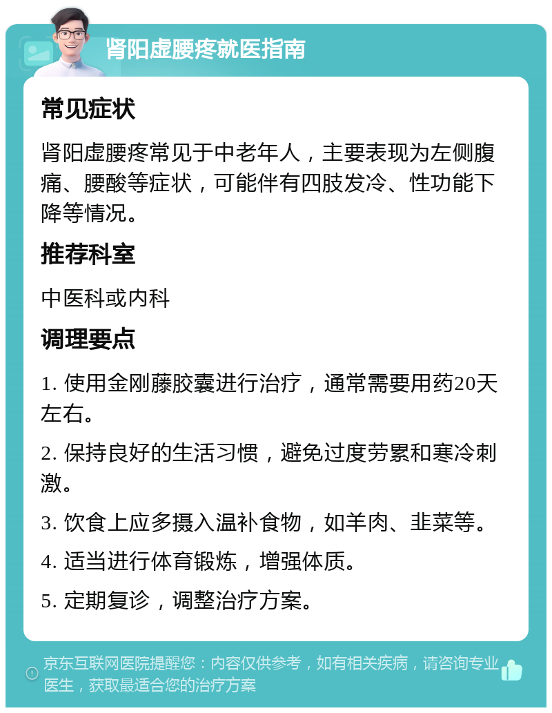 肾阳虚腰疼就医指南 常见症状 肾阳虚腰疼常见于中老年人，主要表现为左侧腹痛、腰酸等症状，可能伴有四肢发冷、性功能下降等情况。 推荐科室 中医科或内科 调理要点 1. 使用金刚藤胶囊进行治疗，通常需要用药20天左右。 2. 保持良好的生活习惯，避免过度劳累和寒冷刺激。 3. 饮食上应多摄入温补食物，如羊肉、韭菜等。 4. 适当进行体育锻炼，增强体质。 5. 定期复诊，调整治疗方案。