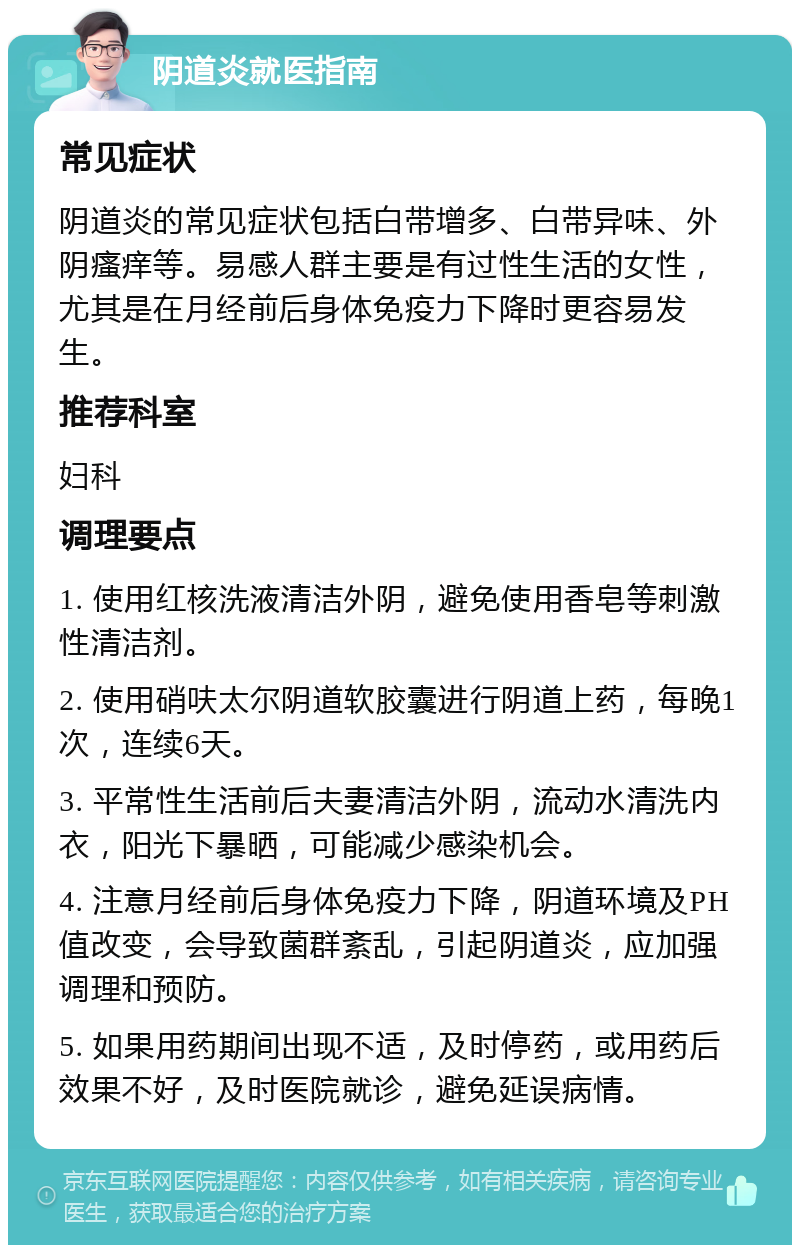 阴道炎就医指南 常见症状 阴道炎的常见症状包括白带增多、白带异味、外阴瘙痒等。易感人群主要是有过性生活的女性，尤其是在月经前后身体免疫力下降时更容易发生。 推荐科室 妇科 调理要点 1. 使用红核洗液清洁外阴，避免使用香皂等刺激性清洁剂。 2. 使用硝呋太尔阴道软胶囊进行阴道上药，每晚1次，连续6天。 3. 平常性生活前后夫妻清洁外阴，流动水清洗内衣，阳光下暴晒，可能减少感染机会。 4. 注意月经前后身体免疫力下降，阴道环境及PH值改变，会导致菌群紊乱，引起阴道炎，应加强调理和预防。 5. 如果用药期间出现不适，及时停药，或用药后效果不好，及时医院就诊，避免延误病情。