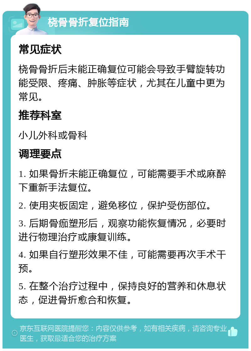 桡骨骨折复位指南 常见症状 桡骨骨折后未能正确复位可能会导致手臂旋转功能受限、疼痛、肿胀等症状，尤其在儿童中更为常见。 推荐科室 小儿外科或骨科 调理要点 1. 如果骨折未能正确复位，可能需要手术或麻醉下重新手法复位。 2. 使用夹板固定，避免移位，保护受伤部位。 3. 后期骨痂塑形后，观察功能恢复情况，必要时进行物理治疗或康复训练。 4. 如果自行塑形效果不佳，可能需要再次手术干预。 5. 在整个治疗过程中，保持良好的营养和休息状态，促进骨折愈合和恢复。