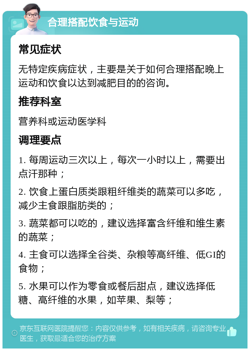 合理搭配饮食与运动 常见症状 无特定疾病症状，主要是关于如何合理搭配晚上运动和饮食以达到减肥目的的咨询。 推荐科室 营养科或运动医学科 调理要点 1. 每周运动三次以上，每次一小时以上，需要出点汗那种； 2. 饮食上蛋白质类跟粗纤维类的蔬菜可以多吃，减少主食跟脂肪类的； 3. 蔬菜都可以吃的，建议选择富含纤维和维生素的蔬菜； 4. 主食可以选择全谷类、杂粮等高纤维、低GI的食物； 5. 水果可以作为零食或餐后甜点，建议选择低糖、高纤维的水果，如苹果、梨等；