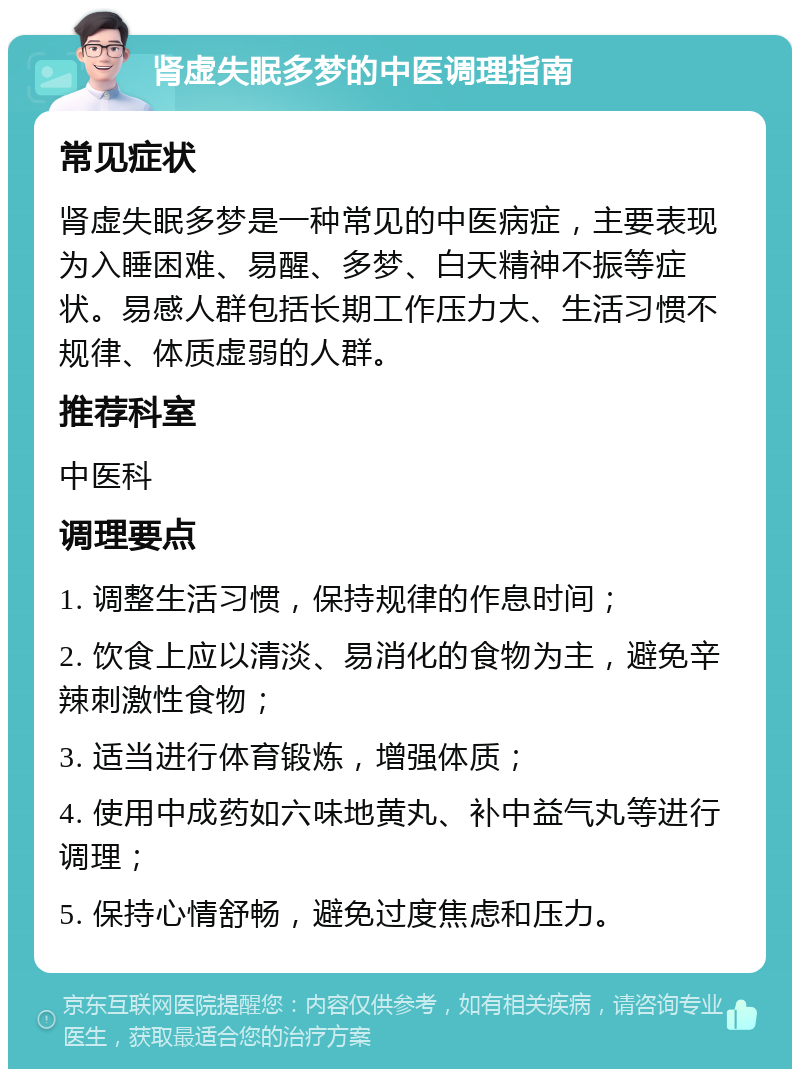 肾虚失眠多梦的中医调理指南 常见症状 肾虚失眠多梦是一种常见的中医病症，主要表现为入睡困难、易醒、多梦、白天精神不振等症状。易感人群包括长期工作压力大、生活习惯不规律、体质虚弱的人群。 推荐科室 中医科 调理要点 1. 调整生活习惯，保持规律的作息时间； 2. 饮食上应以清淡、易消化的食物为主，避免辛辣刺激性食物； 3. 适当进行体育锻炼，增强体质； 4. 使用中成药如六味地黄丸、补中益气丸等进行调理； 5. 保持心情舒畅，避免过度焦虑和压力。