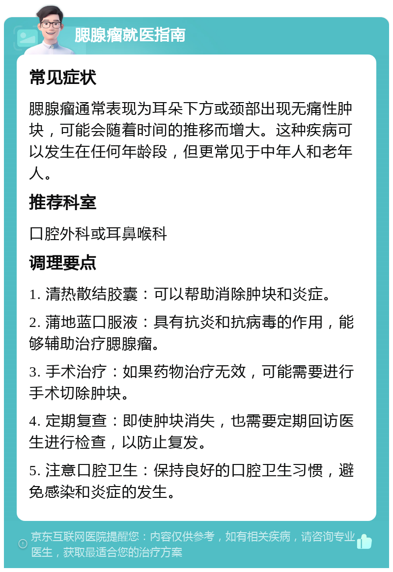 腮腺瘤就医指南 常见症状 腮腺瘤通常表现为耳朵下方或颈部出现无痛性肿块，可能会随着时间的推移而增大。这种疾病可以发生在任何年龄段，但更常见于中年人和老年人。 推荐科室 口腔外科或耳鼻喉科 调理要点 1. 清热散结胶囊：可以帮助消除肿块和炎症。 2. 蒲地蓝口服液：具有抗炎和抗病毒的作用，能够辅助治疗腮腺瘤。 3. 手术治疗：如果药物治疗无效，可能需要进行手术切除肿块。 4. 定期复查：即使肿块消失，也需要定期回访医生进行检查，以防止复发。 5. 注意口腔卫生：保持良好的口腔卫生习惯，避免感染和炎症的发生。