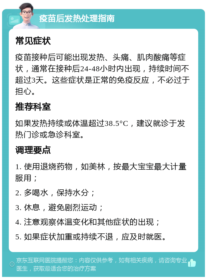 疫苗后发热处理指南 常见症状 疫苗接种后可能出现发热、头痛、肌肉酸痛等症状，通常在接种后24-48小时内出现，持续时间不超过3天。这些症状是正常的免疫反应，不必过于担心。 推荐科室 如果发热持续或体温超过38.5°C，建议就诊于发热门诊或急诊科室。 调理要点 1. 使用退烧药物，如美林，按最大宝宝最大计量服用； 2. 多喝水，保持水分； 3. 休息，避免剧烈运动； 4. 注意观察体温变化和其他症状的出现； 5. 如果症状加重或持续不退，应及时就医。