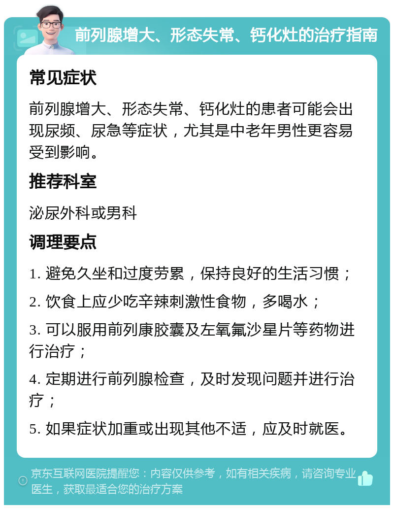 前列腺增大、形态失常、钙化灶的治疗指南 常见症状 前列腺增大、形态失常、钙化灶的患者可能会出现尿频、尿急等症状，尤其是中老年男性更容易受到影响。 推荐科室 泌尿外科或男科 调理要点 1. 避免久坐和过度劳累，保持良好的生活习惯； 2. 饮食上应少吃辛辣刺激性食物，多喝水； 3. 可以服用前列康胶囊及左氧氟沙星片等药物进行治疗； 4. 定期进行前列腺检查，及时发现问题并进行治疗； 5. 如果症状加重或出现其他不适，应及时就医。