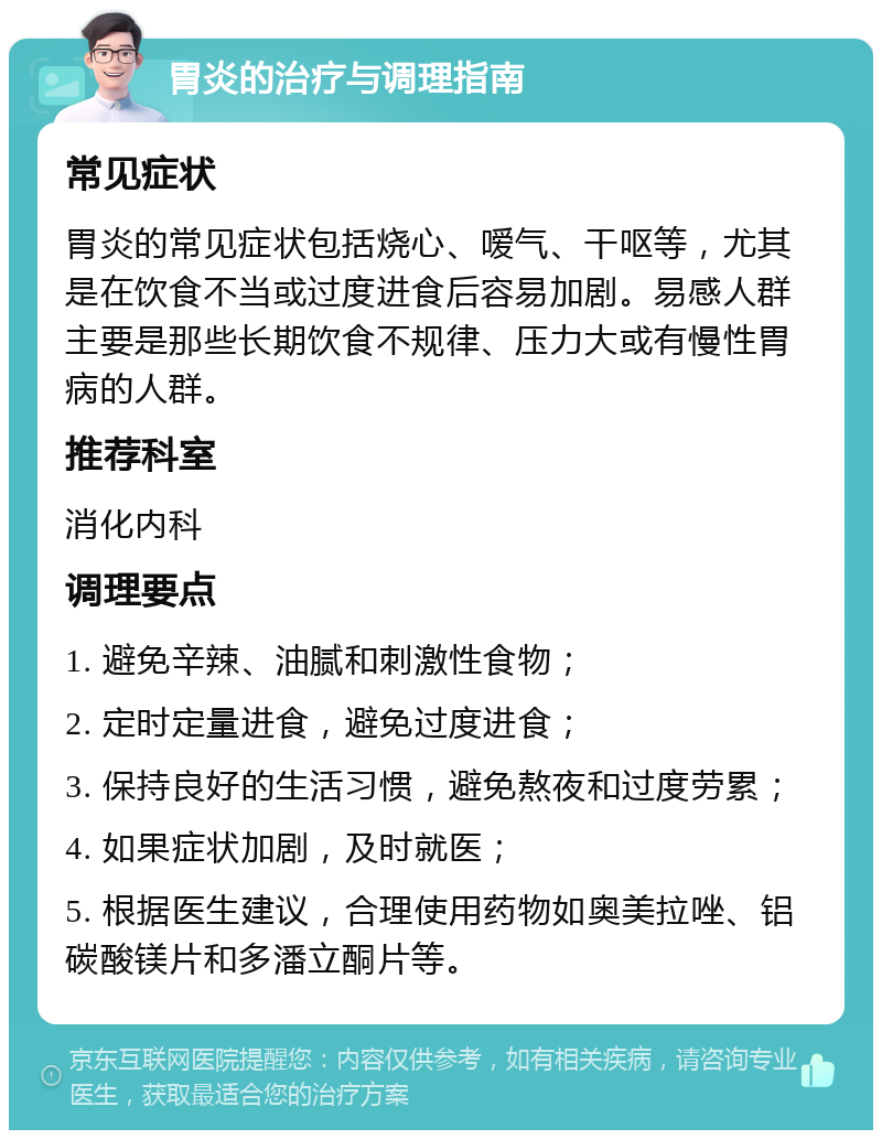 胃炎的治疗与调理指南 常见症状 胃炎的常见症状包括烧心、嗳气、干呕等，尤其是在饮食不当或过度进食后容易加剧。易感人群主要是那些长期饮食不规律、压力大或有慢性胃病的人群。 推荐科室 消化内科 调理要点 1. 避免辛辣、油腻和刺激性食物； 2. 定时定量进食，避免过度进食； 3. 保持良好的生活习惯，避免熬夜和过度劳累； 4. 如果症状加剧，及时就医； 5. 根据医生建议，合理使用药物如奥美拉唑、铝碳酸镁片和多潘立酮片等。