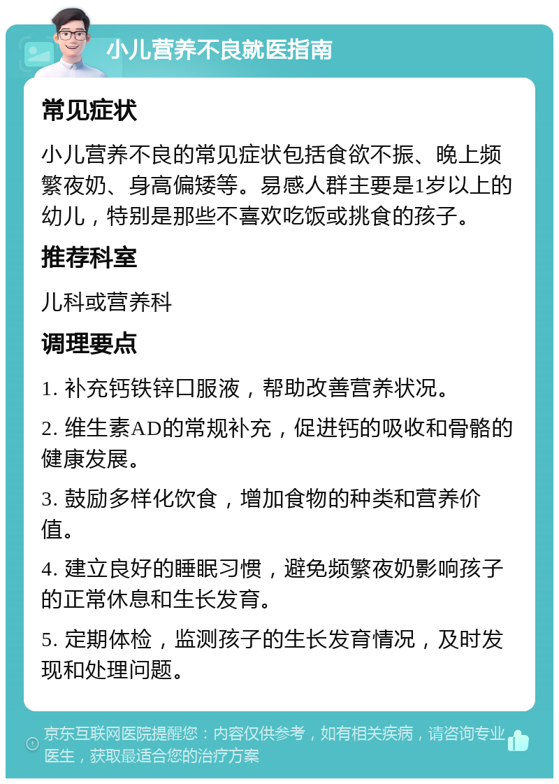 小儿营养不良就医指南 常见症状 小儿营养不良的常见症状包括食欲不振、晚上频繁夜奶、身高偏矮等。易感人群主要是1岁以上的幼儿，特别是那些不喜欢吃饭或挑食的孩子。 推荐科室 儿科或营养科 调理要点 1. 补充钙铁锌口服液，帮助改善营养状况。 2. 维生素AD的常规补充，促进钙的吸收和骨骼的健康发展。 3. 鼓励多样化饮食，增加食物的种类和营养价值。 4. 建立良好的睡眠习惯，避免频繁夜奶影响孩子的正常休息和生长发育。 5. 定期体检，监测孩子的生长发育情况，及时发现和处理问题。