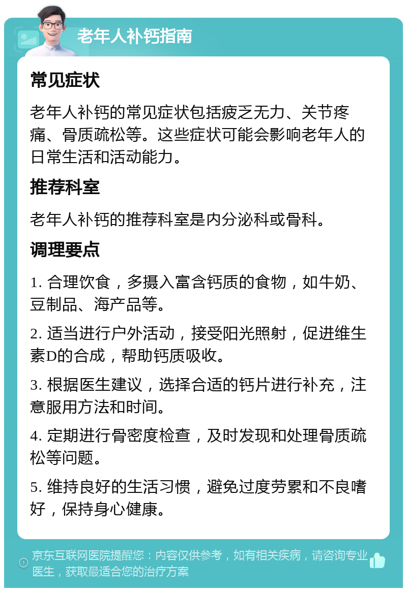 老年人补钙指南 常见症状 老年人补钙的常见症状包括疲乏无力、关节疼痛、骨质疏松等。这些症状可能会影响老年人的日常生活和活动能力。 推荐科室 老年人补钙的推荐科室是内分泌科或骨科。 调理要点 1. 合理饮食，多摄入富含钙质的食物，如牛奶、豆制品、海产品等。 2. 适当进行户外活动，接受阳光照射，促进维生素D的合成，帮助钙质吸收。 3. 根据医生建议，选择合适的钙片进行补充，注意服用方法和时间。 4. 定期进行骨密度检查，及时发现和处理骨质疏松等问题。 5. 维持良好的生活习惯，避免过度劳累和不良嗜好，保持身心健康。