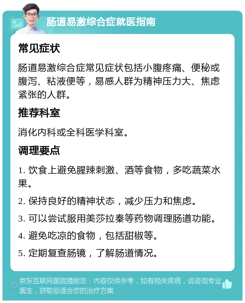 肠道易激综合症就医指南 常见症状 肠道易激综合症常见症状包括小腹疼痛、便秘或腹泻、粘液便等，易感人群为精神压力大、焦虑紧张的人群。 推荐科室 消化内科或全科医学科室。 调理要点 1. 饮食上避免腥辣刺激、酒等食物，多吃蔬菜水果。 2. 保持良好的精神状态，减少压力和焦虑。 3. 可以尝试服用美莎拉秦等药物调理肠道功能。 4. 避免吃凉的食物，包括甜椒等。 5. 定期复查肠镜，了解肠道情况。