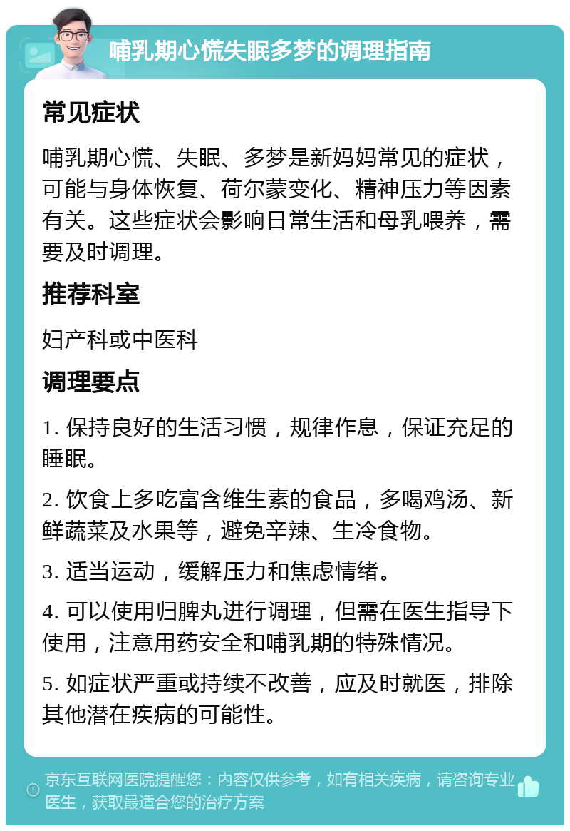 哺乳期心慌失眠多梦的调理指南 常见症状 哺乳期心慌、失眠、多梦是新妈妈常见的症状，可能与身体恢复、荷尔蒙变化、精神压力等因素有关。这些症状会影响日常生活和母乳喂养，需要及时调理。 推荐科室 妇产科或中医科 调理要点 1. 保持良好的生活习惯，规律作息，保证充足的睡眠。 2. 饮食上多吃富含维生素的食品，多喝鸡汤、新鲜蔬菜及水果等，避免辛辣、生冷食物。 3. 适当运动，缓解压力和焦虑情绪。 4. 可以使用归脾丸进行调理，但需在医生指导下使用，注意用药安全和哺乳期的特殊情况。 5. 如症状严重或持续不改善，应及时就医，排除其他潜在疾病的可能性。