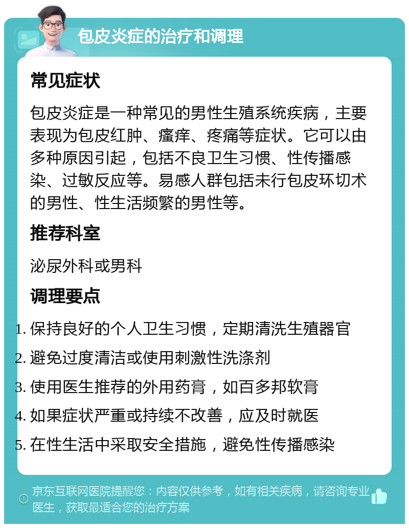 包皮炎症的治疗和调理 常见症状 包皮炎症是一种常见的男性生殖系统疾病，主要表现为包皮红肿、瘙痒、疼痛等症状。它可以由多种原因引起，包括不良卫生习惯、性传播感染、过敏反应等。易感人群包括未行包皮环切术的男性、性生活频繁的男性等。 推荐科室 泌尿外科或男科 调理要点 保持良好的个人卫生习惯，定期清洗生殖器官 避免过度清洁或使用刺激性洗涤剂 使用医生推荐的外用药膏，如百多邦软膏 如果症状严重或持续不改善，应及时就医 在性生活中采取安全措施，避免性传播感染