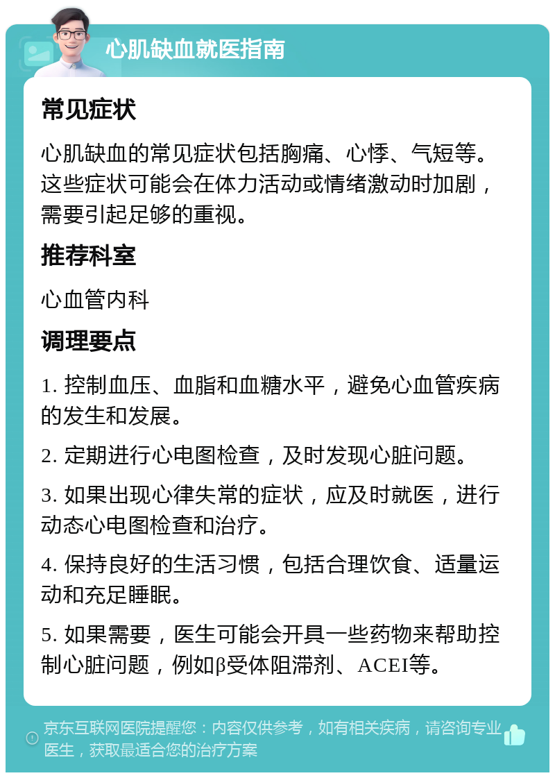 心肌缺血就医指南 常见症状 心肌缺血的常见症状包括胸痛、心悸、气短等。这些症状可能会在体力活动或情绪激动时加剧，需要引起足够的重视。 推荐科室 心血管内科 调理要点 1. 控制血压、血脂和血糖水平，避免心血管疾病的发生和发展。 2. 定期进行心电图检查，及时发现心脏问题。 3. 如果出现心律失常的症状，应及时就医，进行动态心电图检查和治疗。 4. 保持良好的生活习惯，包括合理饮食、适量运动和充足睡眠。 5. 如果需要，医生可能会开具一些药物来帮助控制心脏问题，例如β受体阻滞剂、ACEI等。