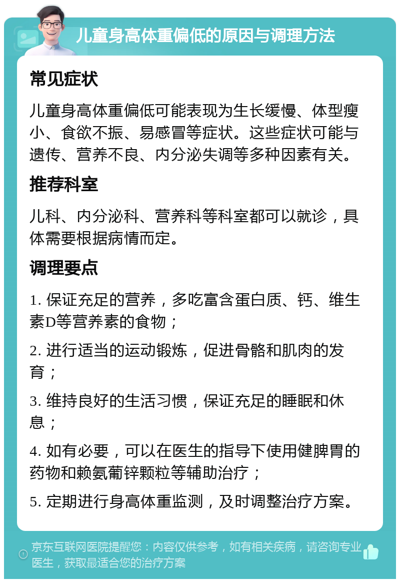 儿童身高体重偏低的原因与调理方法 常见症状 儿童身高体重偏低可能表现为生长缓慢、体型瘦小、食欲不振、易感冒等症状。这些症状可能与遗传、营养不良、内分泌失调等多种因素有关。 推荐科室 儿科、内分泌科、营养科等科室都可以就诊，具体需要根据病情而定。 调理要点 1. 保证充足的营养，多吃富含蛋白质、钙、维生素D等营养素的食物； 2. 进行适当的运动锻炼，促进骨骼和肌肉的发育； 3. 维持良好的生活习惯，保证充足的睡眠和休息； 4. 如有必要，可以在医生的指导下使用健脾胃的药物和赖氨葡锌颗粒等辅助治疗； 5. 定期进行身高体重监测，及时调整治疗方案。