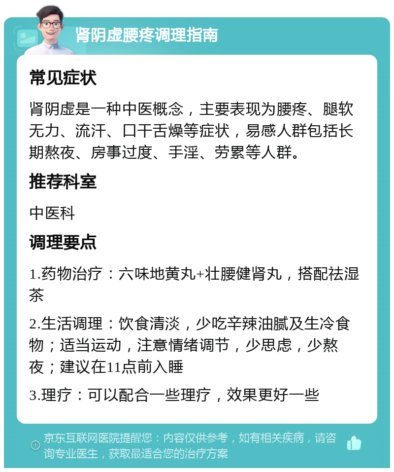 肾阴虚腰疼调理指南 常见症状 肾阴虚是一种中医概念，主要表现为腰疼、腿软无力、流汗、口干舌燥等症状，易感人群包括长期熬夜、房事过度、手淫、劳累等人群。 推荐科室 中医科 调理要点 1.药物治疗：六味地黄丸+壮腰健肾丸，搭配祛湿茶 2.生活调理：饮食清淡，少吃辛辣油腻及生冷食物；适当运动，注意情绪调节，少思虑，少熬夜；建议在11点前入睡 3.理疗：可以配合一些理疗，效果更好一些