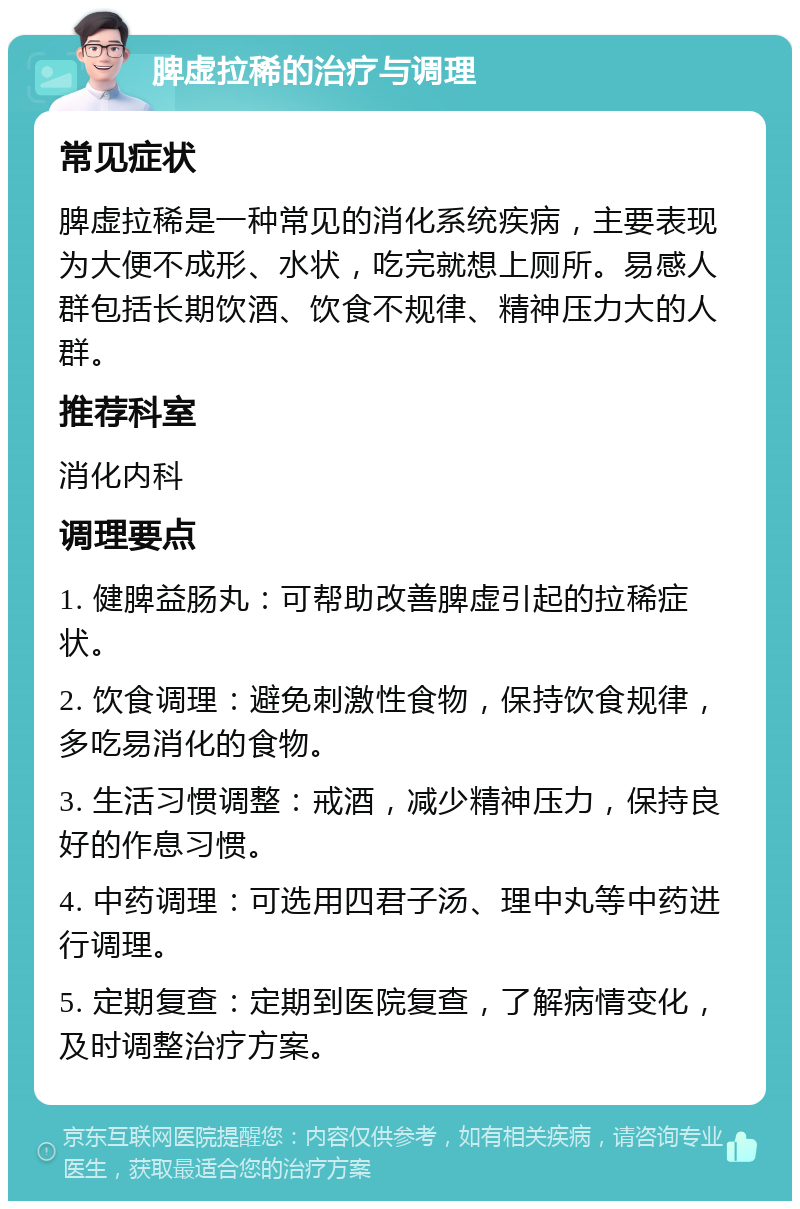 脾虚拉稀的治疗与调理 常见症状 脾虚拉稀是一种常见的消化系统疾病，主要表现为大便不成形、水状，吃完就想上厕所。易感人群包括长期饮酒、饮食不规律、精神压力大的人群。 推荐科室 消化内科 调理要点 1. 健脾益肠丸：可帮助改善脾虚引起的拉稀症状。 2. 饮食调理：避免刺激性食物，保持饮食规律，多吃易消化的食物。 3. 生活习惯调整：戒酒，减少精神压力，保持良好的作息习惯。 4. 中药调理：可选用四君子汤、理中丸等中药进行调理。 5. 定期复查：定期到医院复查，了解病情变化，及时调整治疗方案。