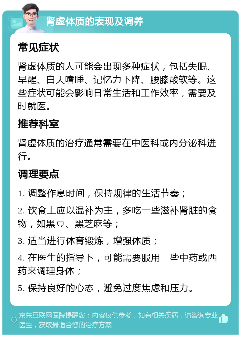 肾虚体质的表现及调养 常见症状 肾虚体质的人可能会出现多种症状，包括失眠、早醒、白天嗜睡、记忆力下降、腰膝酸软等。这些症状可能会影响日常生活和工作效率，需要及时就医。 推荐科室 肾虚体质的治疗通常需要在中医科或内分泌科进行。 调理要点 1. 调整作息时间，保持规律的生活节奏； 2. 饮食上应以温补为主，多吃一些滋补肾脏的食物，如黑豆、黑芝麻等； 3. 适当进行体育锻炼，增强体质； 4. 在医生的指导下，可能需要服用一些中药或西药来调理身体； 5. 保持良好的心态，避免过度焦虑和压力。