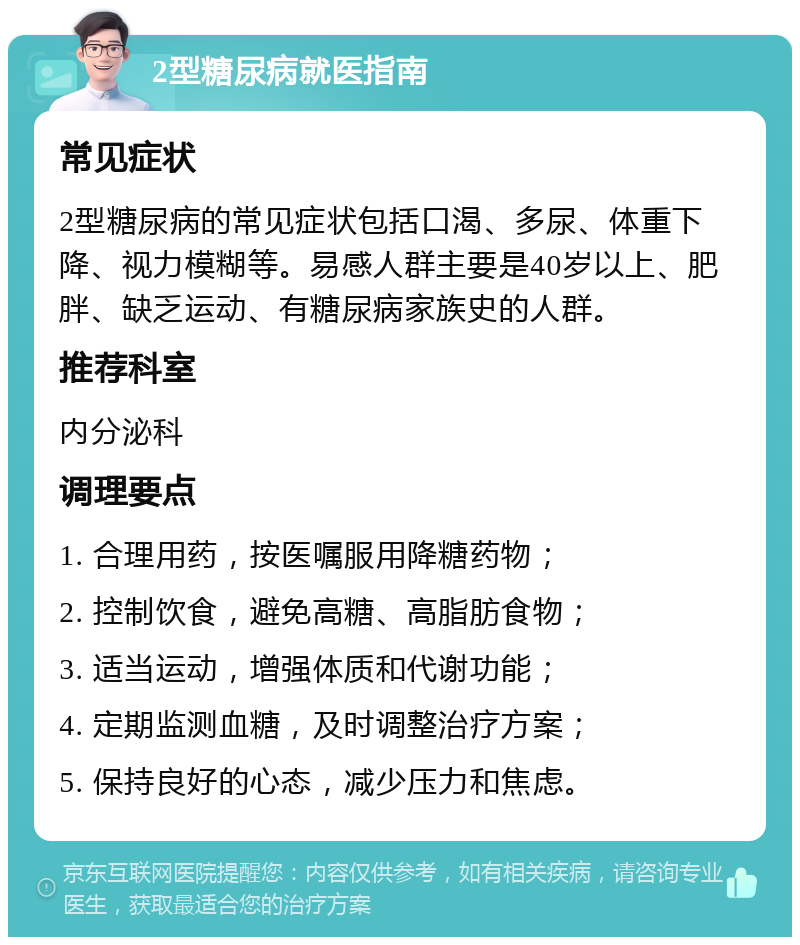 2型糖尿病就医指南 常见症状 2型糖尿病的常见症状包括口渴、多尿、体重下降、视力模糊等。易感人群主要是40岁以上、肥胖、缺乏运动、有糖尿病家族史的人群。 推荐科室 内分泌科 调理要点 1. 合理用药，按医嘱服用降糖药物； 2. 控制饮食，避免高糖、高脂肪食物； 3. 适当运动，增强体质和代谢功能； 4. 定期监测血糖，及时调整治疗方案； 5. 保持良好的心态，减少压力和焦虑。