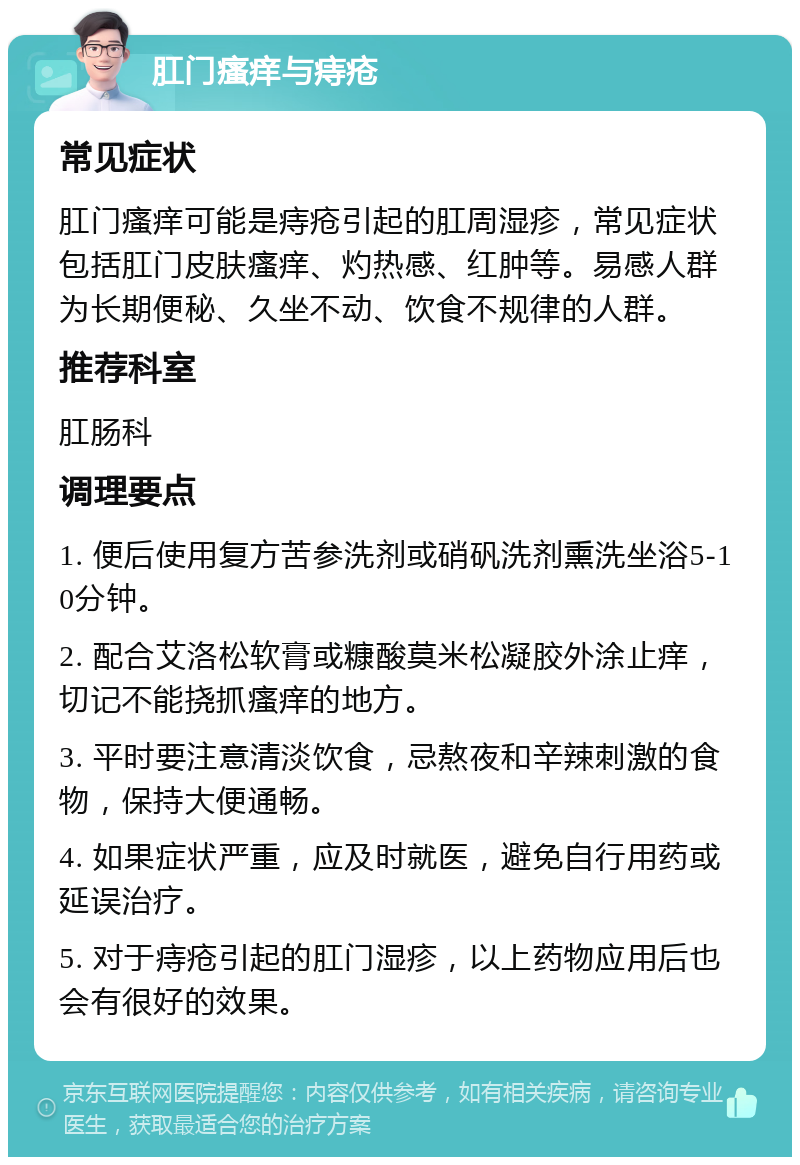 肛门瘙痒与痔疮 常见症状 肛门瘙痒可能是痔疮引起的肛周湿疹，常见症状包括肛门皮肤瘙痒、灼热感、红肿等。易感人群为长期便秘、久坐不动、饮食不规律的人群。 推荐科室 肛肠科 调理要点 1. 便后使用复方苦参洗剂或硝矾洗剂熏洗坐浴5-10分钟。 2. 配合艾洛松软膏或糠酸莫米松凝胶外涂止痒，切记不能挠抓瘙痒的地方。 3. 平时要注意清淡饮食，忌熬夜和辛辣刺激的食物，保持大便通畅。 4. 如果症状严重，应及时就医，避免自行用药或延误治疗。 5. 对于痔疮引起的肛门湿疹，以上药物应用后也会有很好的效果。