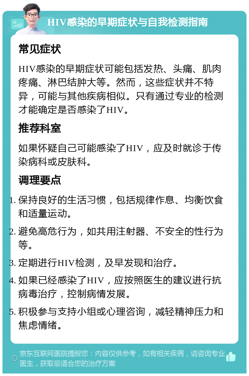 HIV感染的早期症状与自我检测指南 常见症状 HIV感染的早期症状可能包括发热、头痛、肌肉疼痛、淋巴结肿大等。然而，这些症状并不特异，可能与其他疾病相似。只有通过专业的检测才能确定是否感染了HIV。 推荐科室 如果怀疑自己可能感染了HIV，应及时就诊于传染病科或皮肤科。 调理要点 保持良好的生活习惯，包括规律作息、均衡饮食和适量运动。 避免高危行为，如共用注射器、不安全的性行为等。 定期进行HIV检测，及早发现和治疗。 如果已经感染了HIV，应按照医生的建议进行抗病毒治疗，控制病情发展。 积极参与支持小组或心理咨询，减轻精神压力和焦虑情绪。