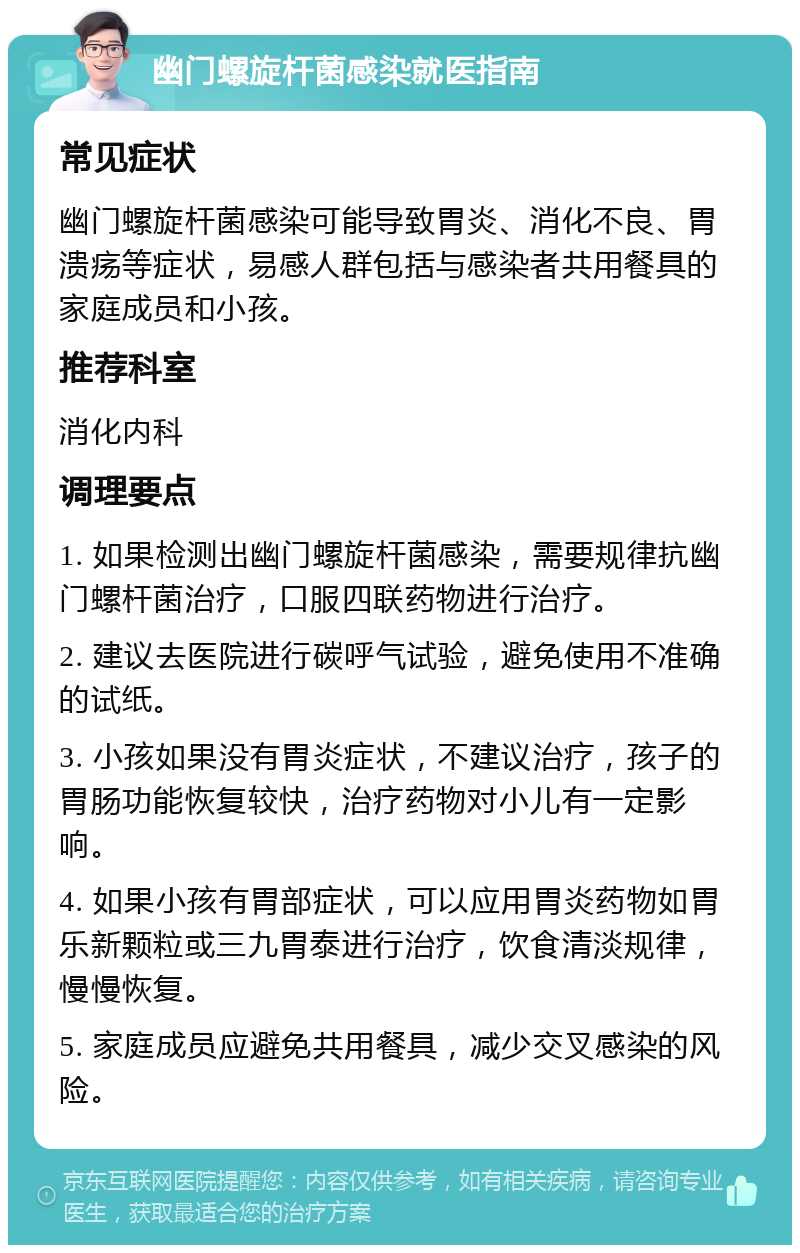 幽门螺旋杆菌感染就医指南 常见症状 幽门螺旋杆菌感染可能导致胃炎、消化不良、胃溃疡等症状，易感人群包括与感染者共用餐具的家庭成员和小孩。 推荐科室 消化内科 调理要点 1. 如果检测出幽门螺旋杆菌感染，需要规律抗幽门螺杆菌治疗，口服四联药物进行治疗。 2. 建议去医院进行碳呼气试验，避免使用不准确的试纸。 3. 小孩如果没有胃炎症状，不建议治疗，孩子的胃肠功能恢复较快，治疗药物对小儿有一定影响。 4. 如果小孩有胃部症状，可以应用胃炎药物如胃乐新颗粒或三九胃泰进行治疗，饮食清淡规律，慢慢恢复。 5. 家庭成员应避免共用餐具，减少交叉感染的风险。