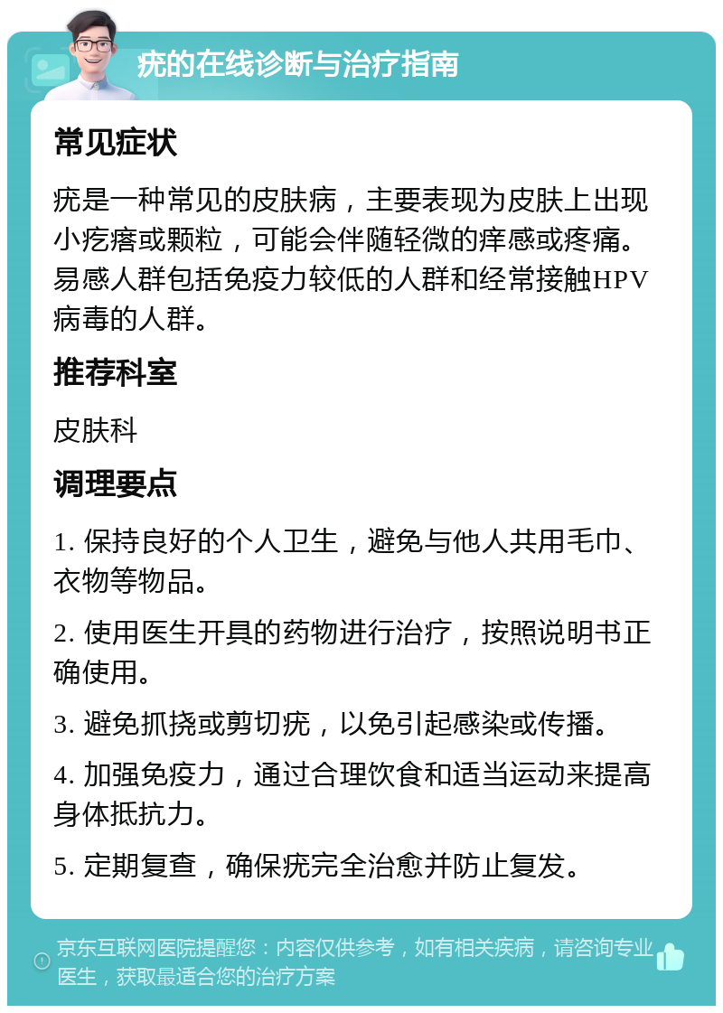 疣的在线诊断与治疗指南 常见症状 疣是一种常见的皮肤病，主要表现为皮肤上出现小疙瘩或颗粒，可能会伴随轻微的痒感或疼痛。易感人群包括免疫力较低的人群和经常接触HPV病毒的人群。 推荐科室 皮肤科 调理要点 1. 保持良好的个人卫生，避免与他人共用毛巾、衣物等物品。 2. 使用医生开具的药物进行治疗，按照说明书正确使用。 3. 避免抓挠或剪切疣，以免引起感染或传播。 4. 加强免疫力，通过合理饮食和适当运动来提高身体抵抗力。 5. 定期复查，确保疣完全治愈并防止复发。