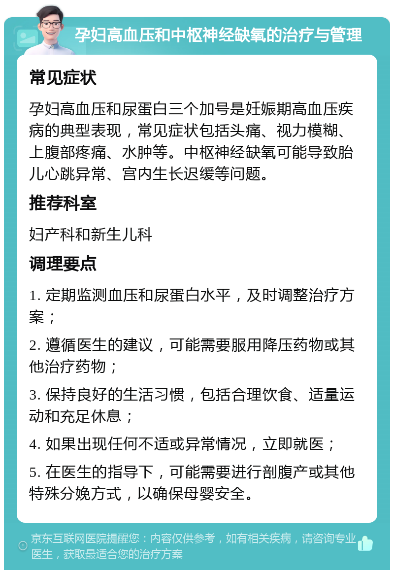 孕妇高血压和中枢神经缺氧的治疗与管理 常见症状 孕妇高血压和尿蛋白三个加号是妊娠期高血压疾病的典型表现，常见症状包括头痛、视力模糊、上腹部疼痛、水肿等。中枢神经缺氧可能导致胎儿心跳异常、宫内生长迟缓等问题。 推荐科室 妇产科和新生儿科 调理要点 1. 定期监测血压和尿蛋白水平，及时调整治疗方案； 2. 遵循医生的建议，可能需要服用降压药物或其他治疗药物； 3. 保持良好的生活习惯，包括合理饮食、适量运动和充足休息； 4. 如果出现任何不适或异常情况，立即就医； 5. 在医生的指导下，可能需要进行剖腹产或其他特殊分娩方式，以确保母婴安全。