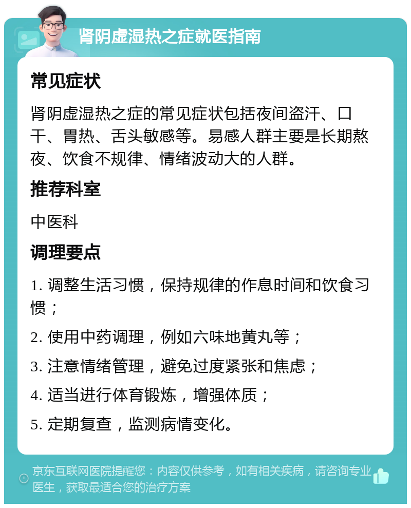 肾阴虚湿热之症就医指南 常见症状 肾阴虚湿热之症的常见症状包括夜间盗汗、口干、胃热、舌头敏感等。易感人群主要是长期熬夜、饮食不规律、情绪波动大的人群。 推荐科室 中医科 调理要点 1. 调整生活习惯，保持规律的作息时间和饮食习惯； 2. 使用中药调理，例如六味地黄丸等； 3. 注意情绪管理，避免过度紧张和焦虑； 4. 适当进行体育锻炼，增强体质； 5. 定期复查，监测病情变化。