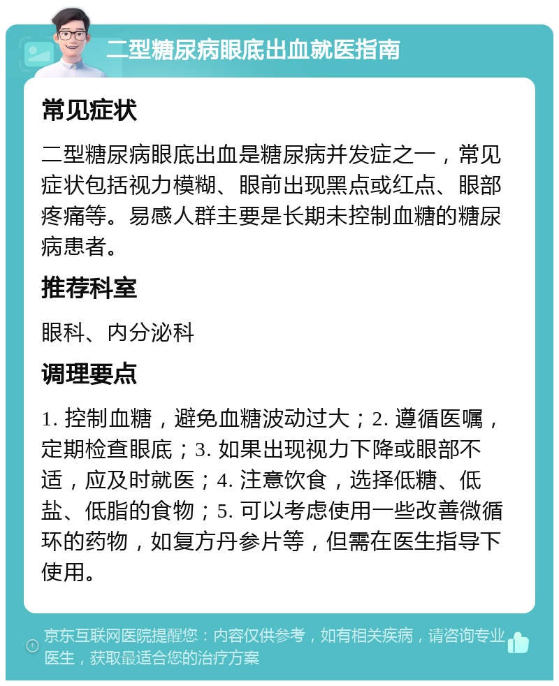 二型糖尿病眼底出血就医指南 常见症状 二型糖尿病眼底出血是糖尿病并发症之一，常见症状包括视力模糊、眼前出现黑点或红点、眼部疼痛等。易感人群主要是长期未控制血糖的糖尿病患者。 推荐科室 眼科、内分泌科 调理要点 1. 控制血糖，避免血糖波动过大；2. 遵循医嘱，定期检查眼底；3. 如果出现视力下降或眼部不适，应及时就医；4. 注意饮食，选择低糖、低盐、低脂的食物；5. 可以考虑使用一些改善微循环的药物，如复方丹参片等，但需在医生指导下使用。