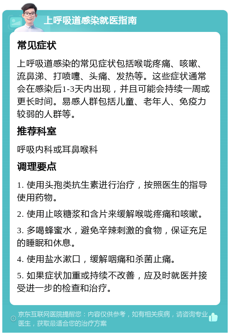 上呼吸道感染就医指南 常见症状 上呼吸道感染的常见症状包括喉咙疼痛、咳嗽、流鼻涕、打喷嚏、头痛、发热等。这些症状通常会在感染后1-3天内出现，并且可能会持续一周或更长时间。易感人群包括儿童、老年人、免疫力较弱的人群等。 推荐科室 呼吸内科或耳鼻喉科 调理要点 1. 使用头孢类抗生素进行治疗，按照医生的指导使用药物。 2. 使用止咳糖浆和含片来缓解喉咙疼痛和咳嗽。 3. 多喝蜂蜜水，避免辛辣刺激的食物，保证充足的睡眠和休息。 4. 使用盐水漱口，缓解咽痛和杀菌止痛。 5. 如果症状加重或持续不改善，应及时就医并接受进一步的检查和治疗。