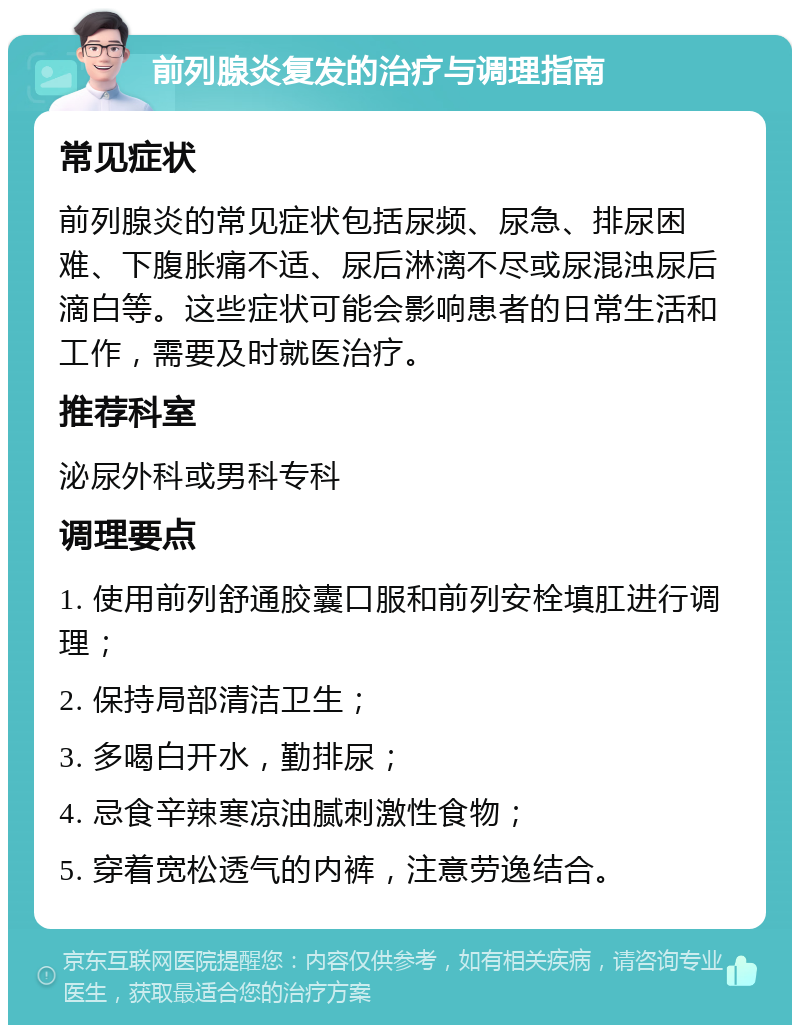 前列腺炎复发的治疗与调理指南 常见症状 前列腺炎的常见症状包括尿频、尿急、排尿困难、下腹胀痛不适、尿后淋漓不尽或尿混浊尿后滴白等。这些症状可能会影响患者的日常生活和工作，需要及时就医治疗。 推荐科室 泌尿外科或男科专科 调理要点 1. 使用前列舒通胶囊口服和前列安栓填肛进行调理； 2. 保持局部清洁卫生； 3. 多喝白开水，勤排尿； 4. 忌食辛辣寒凉油腻刺激性食物； 5. 穿着宽松透气的内裤，注意劳逸结合。