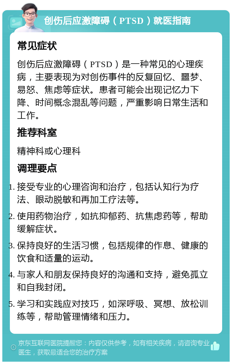 创伤后应激障碍（PTSD）就医指南 常见症状 创伤后应激障碍（PTSD）是一种常见的心理疾病，主要表现为对创伤事件的反复回忆、噩梦、易怒、焦虑等症状。患者可能会出现记忆力下降、时间概念混乱等问题，严重影响日常生活和工作。 推荐科室 精神科或心理科 调理要点 接受专业的心理咨询和治疗，包括认知行为疗法、眼动脱敏和再加工疗法等。 使用药物治疗，如抗抑郁药、抗焦虑药等，帮助缓解症状。 保持良好的生活习惯，包括规律的作息、健康的饮食和适量的运动。 与家人和朋友保持良好的沟通和支持，避免孤立和自我封闭。 学习和实践应对技巧，如深呼吸、冥想、放松训练等，帮助管理情绪和压力。