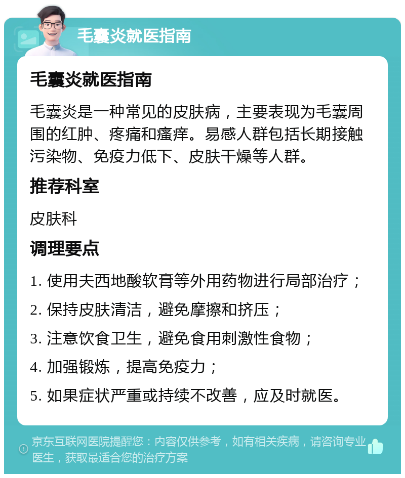 毛囊炎就医指南 毛囊炎就医指南 毛囊炎是一种常见的皮肤病，主要表现为毛囊周围的红肿、疼痛和瘙痒。易感人群包括长期接触污染物、免疫力低下、皮肤干燥等人群。 推荐科室 皮肤科 调理要点 1. 使用夫西地酸软膏等外用药物进行局部治疗； 2. 保持皮肤清洁，避免摩擦和挤压； 3. 注意饮食卫生，避免食用刺激性食物； 4. 加强锻炼，提高免疫力； 5. 如果症状严重或持续不改善，应及时就医。