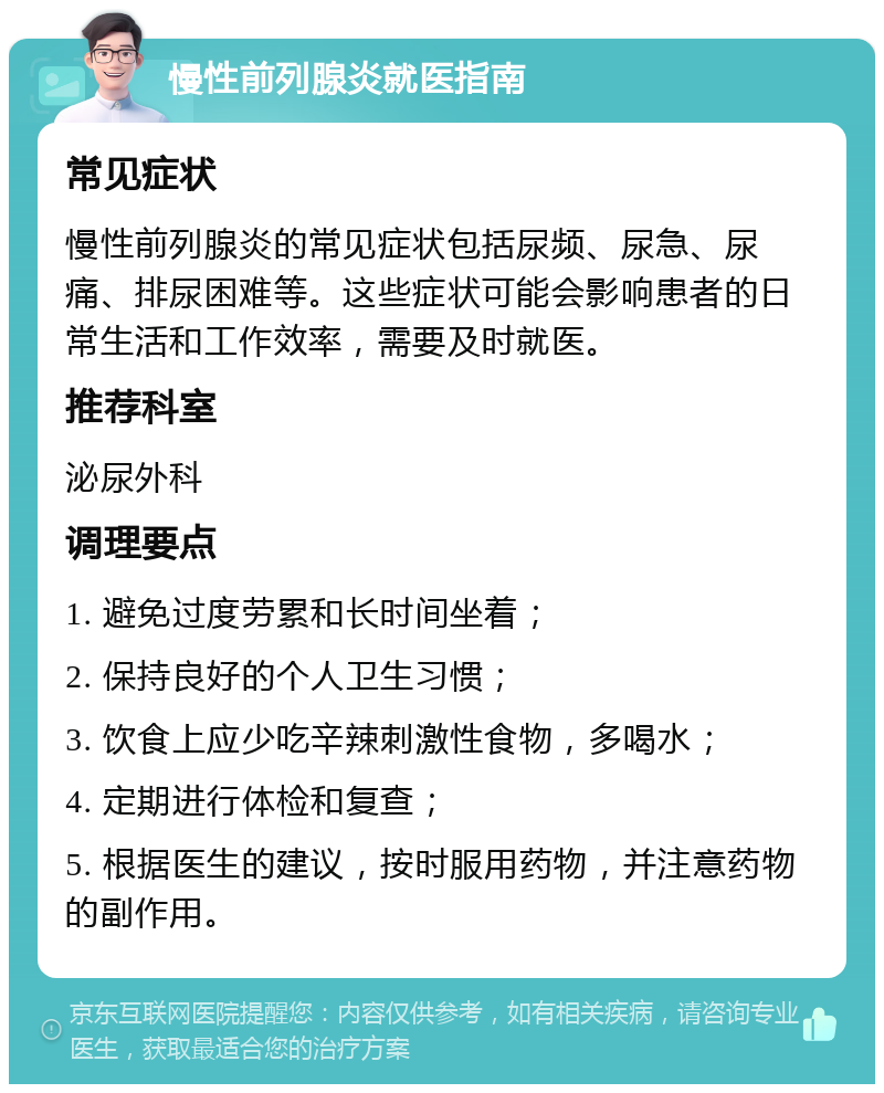 慢性前列腺炎就医指南 常见症状 慢性前列腺炎的常见症状包括尿频、尿急、尿痛、排尿困难等。这些症状可能会影响患者的日常生活和工作效率，需要及时就医。 推荐科室 泌尿外科 调理要点 1. 避免过度劳累和长时间坐着； 2. 保持良好的个人卫生习惯； 3. 饮食上应少吃辛辣刺激性食物，多喝水； 4. 定期进行体检和复查； 5. 根据医生的建议，按时服用药物，并注意药物的副作用。