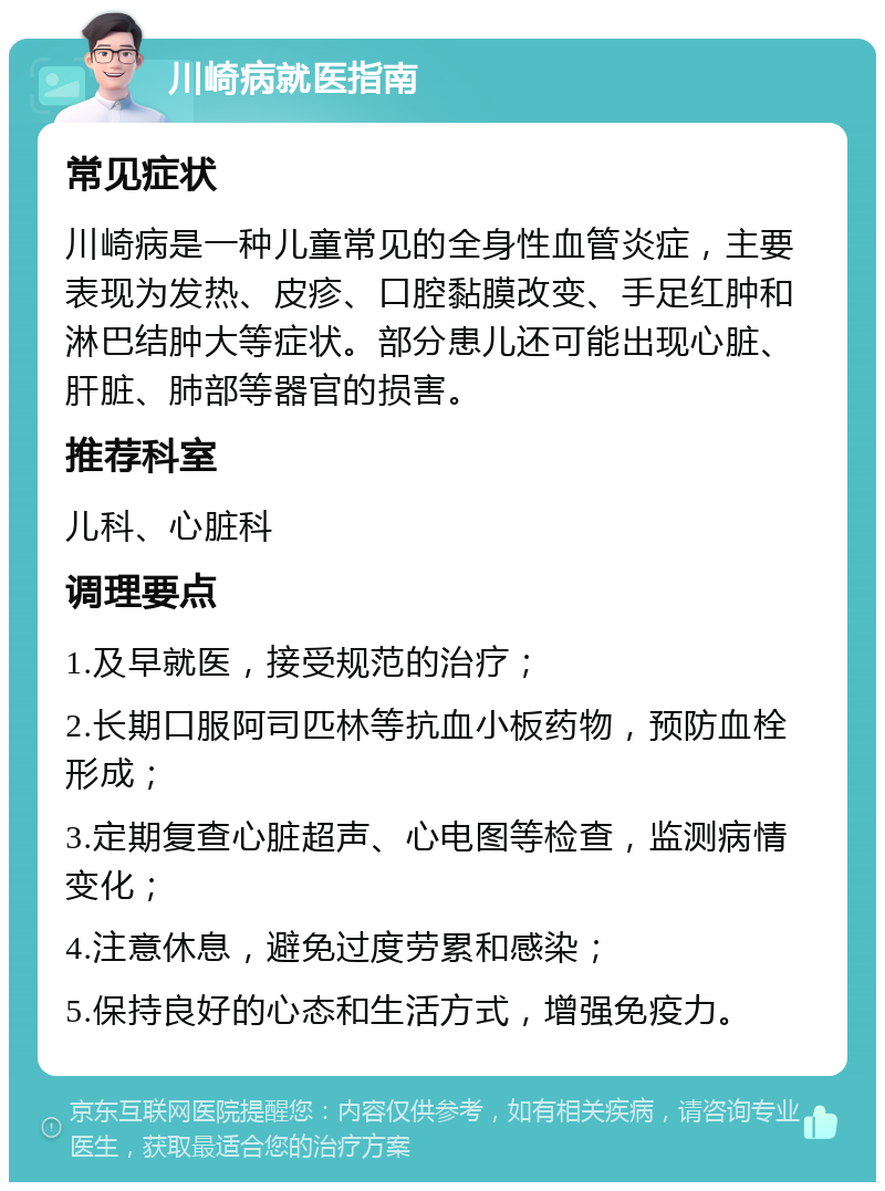 川崎病就医指南 常见症状 川崎病是一种儿童常见的全身性血管炎症，主要表现为发热、皮疹、口腔黏膜改变、手足红肿和淋巴结肿大等症状。部分患儿还可能出现心脏、肝脏、肺部等器官的损害。 推荐科室 儿科、心脏科 调理要点 1.及早就医，接受规范的治疗； 2.长期口服阿司匹林等抗血小板药物，预防血栓形成； 3.定期复查心脏超声、心电图等检查，监测病情变化； 4.注意休息，避免过度劳累和感染； 5.保持良好的心态和生活方式，增强免疫力。