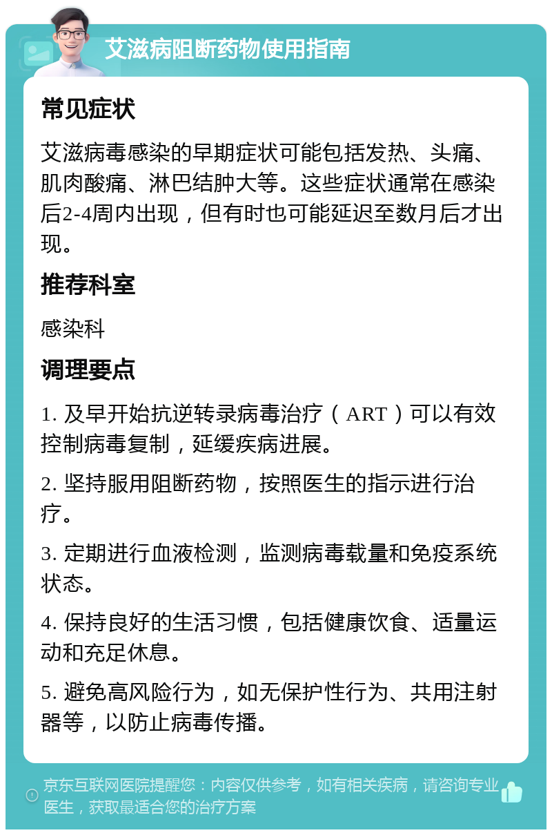 艾滋病阻断药物使用指南 常见症状 艾滋病毒感染的早期症状可能包括发热、头痛、肌肉酸痛、淋巴结肿大等。这些症状通常在感染后2-4周内出现，但有时也可能延迟至数月后才出现。 推荐科室 感染科 调理要点 1. 及早开始抗逆转录病毒治疗（ART）可以有效控制病毒复制，延缓疾病进展。 2. 坚持服用阻断药物，按照医生的指示进行治疗。 3. 定期进行血液检测，监测病毒载量和免疫系统状态。 4. 保持良好的生活习惯，包括健康饮食、适量运动和充足休息。 5. 避免高风险行为，如无保护性行为、共用注射器等，以防止病毒传播。