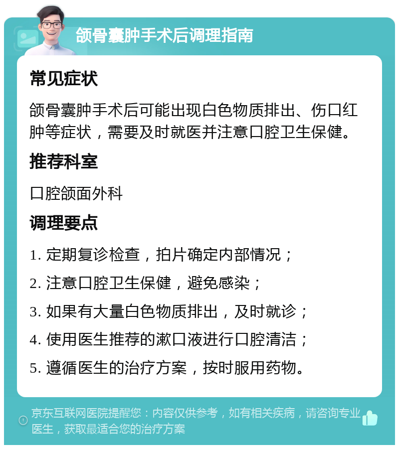 颌骨囊肿手术后调理指南 常见症状 颌骨囊肿手术后可能出现白色物质排出、伤口红肿等症状，需要及时就医并注意口腔卫生保健。 推荐科室 口腔颌面外科 调理要点 1. 定期复诊检查，拍片确定内部情况； 2. 注意口腔卫生保健，避免感染； 3. 如果有大量白色物质排出，及时就诊； 4. 使用医生推荐的漱口液进行口腔清洁； 5. 遵循医生的治疗方案，按时服用药物。