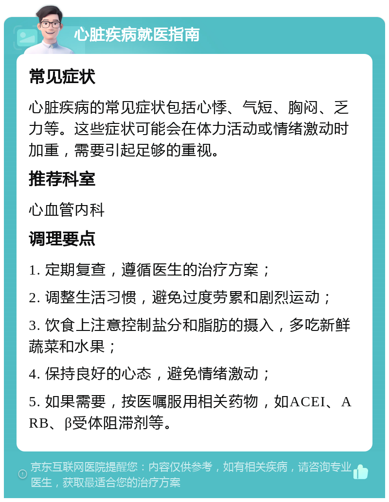 心脏疾病就医指南 常见症状 心脏疾病的常见症状包括心悸、气短、胸闷、乏力等。这些症状可能会在体力活动或情绪激动时加重，需要引起足够的重视。 推荐科室 心血管内科 调理要点 1. 定期复查，遵循医生的治疗方案； 2. 调整生活习惯，避免过度劳累和剧烈运动； 3. 饮食上注意控制盐分和脂肪的摄入，多吃新鲜蔬菜和水果； 4. 保持良好的心态，避免情绪激动； 5. 如果需要，按医嘱服用相关药物，如ACEI、ARB、β受体阻滞剂等。