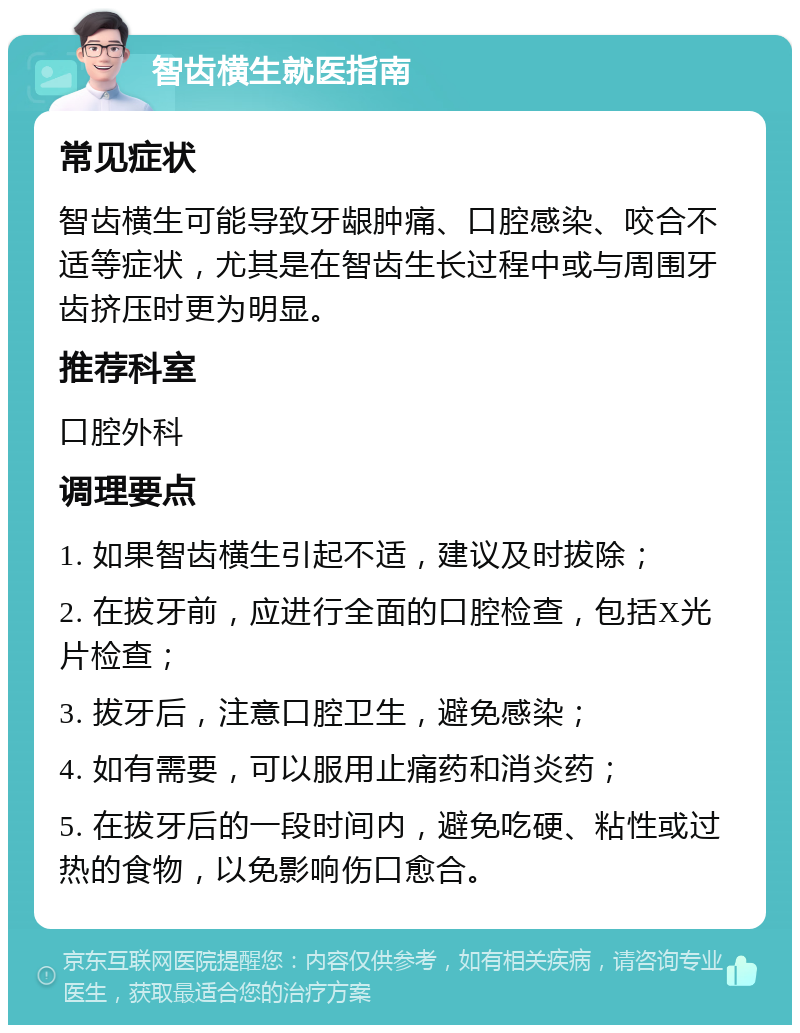 智齿横生就医指南 常见症状 智齿横生可能导致牙龈肿痛、口腔感染、咬合不适等症状，尤其是在智齿生长过程中或与周围牙齿挤压时更为明显。 推荐科室 口腔外科 调理要点 1. 如果智齿横生引起不适，建议及时拔除； 2. 在拔牙前，应进行全面的口腔检查，包括X光片检查； 3. 拔牙后，注意口腔卫生，避免感染； 4. 如有需要，可以服用止痛药和消炎药； 5. 在拔牙后的一段时间内，避免吃硬、粘性或过热的食物，以免影响伤口愈合。