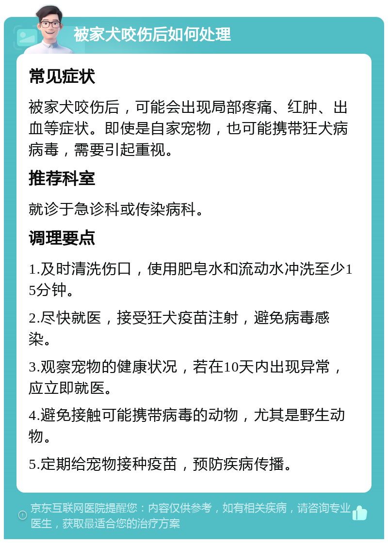 被家犬咬伤后如何处理 常见症状 被家犬咬伤后，可能会出现局部疼痛、红肿、出血等症状。即使是自家宠物，也可能携带狂犬病病毒，需要引起重视。 推荐科室 就诊于急诊科或传染病科。 调理要点 1.及时清洗伤口，使用肥皂水和流动水冲洗至少15分钟。 2.尽快就医，接受狂犬疫苗注射，避免病毒感染。 3.观察宠物的健康状况，若在10天内出现异常，应立即就医。 4.避免接触可能携带病毒的动物，尤其是野生动物。 5.定期给宠物接种疫苗，预防疾病传播。