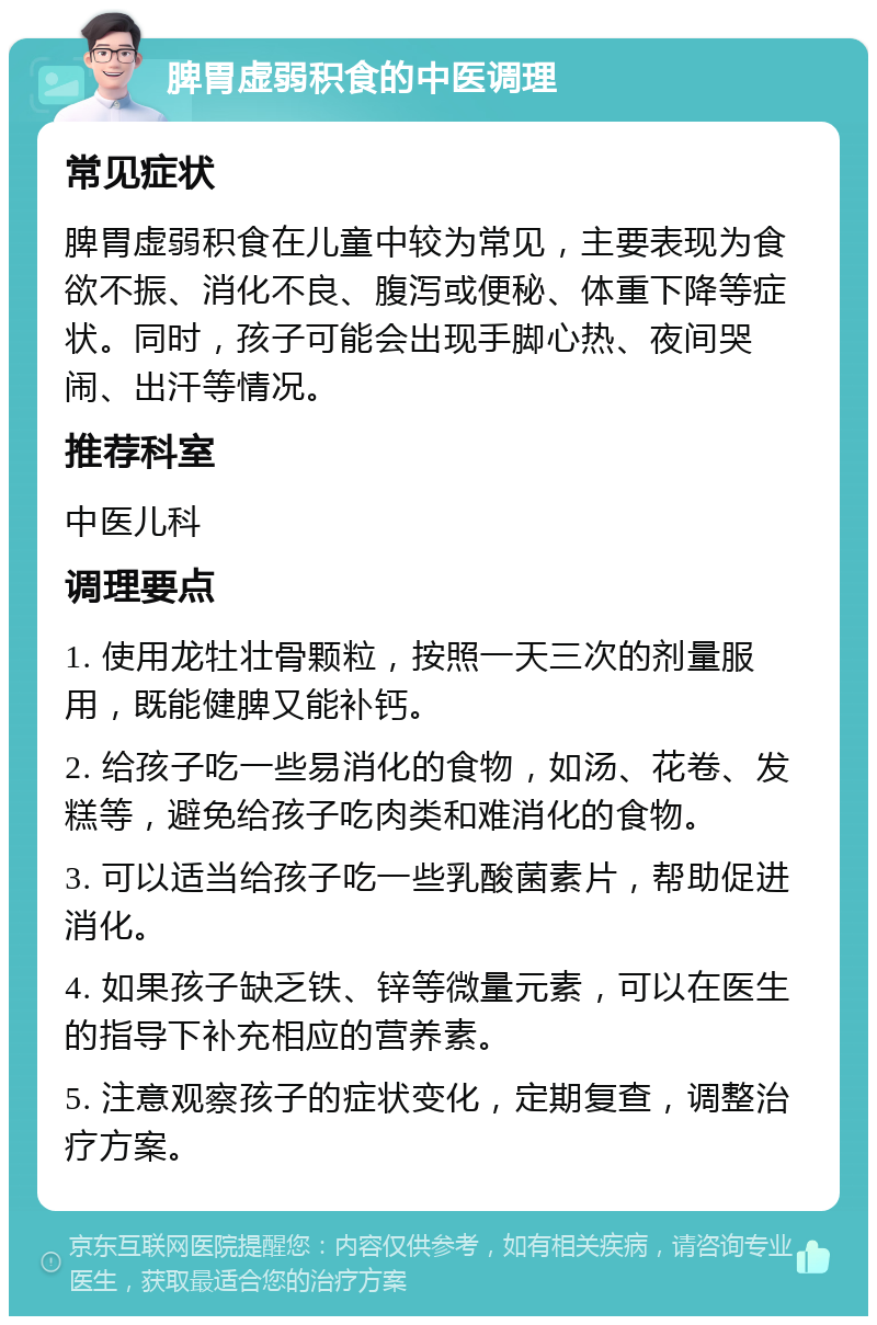 脾胃虚弱积食的中医调理 常见症状 脾胃虚弱积食在儿童中较为常见，主要表现为食欲不振、消化不良、腹泻或便秘、体重下降等症状。同时，孩子可能会出现手脚心热、夜间哭闹、出汗等情况。 推荐科室 中医儿科 调理要点 1. 使用龙牡壮骨颗粒，按照一天三次的剂量服用，既能健脾又能补钙。 2. 给孩子吃一些易消化的食物，如汤、花卷、发糕等，避免给孩子吃肉类和难消化的食物。 3. 可以适当给孩子吃一些乳酸菌素片，帮助促进消化。 4. 如果孩子缺乏铁、锌等微量元素，可以在医生的指导下补充相应的营养素。 5. 注意观察孩子的症状变化，定期复查，调整治疗方案。