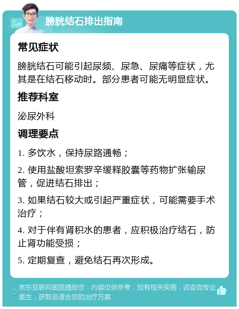 膀胱结石排出指南 常见症状 膀胱结石可能引起尿频、尿急、尿痛等症状，尤其是在结石移动时。部分患者可能无明显症状。 推荐科室 泌尿外科 调理要点 1. 多饮水，保持尿路通畅； 2. 使用盐酸坦索罗辛缓释胶囊等药物扩张输尿管，促进结石排出； 3. 如果结石较大或引起严重症状，可能需要手术治疗； 4. 对于伴有肾积水的患者，应积极治疗结石，防止肾功能受损； 5. 定期复查，避免结石再次形成。