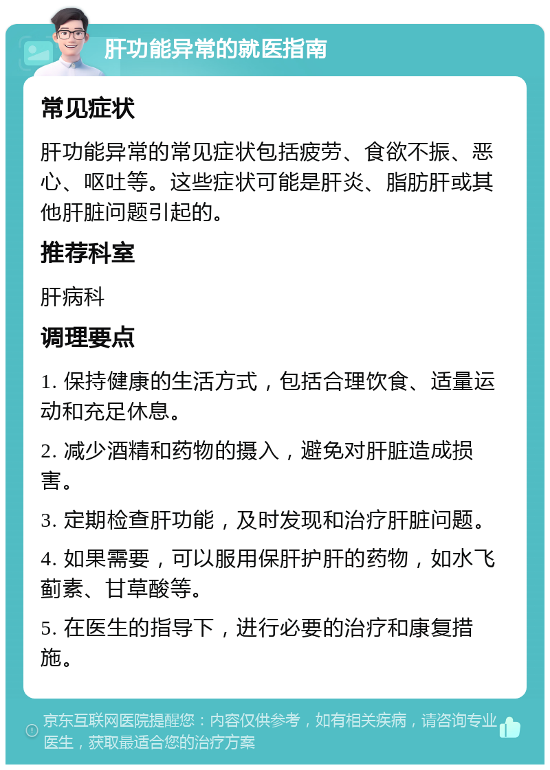 肝功能异常的就医指南 常见症状 肝功能异常的常见症状包括疲劳、食欲不振、恶心、呕吐等。这些症状可能是肝炎、脂肪肝或其他肝脏问题引起的。 推荐科室 肝病科 调理要点 1. 保持健康的生活方式，包括合理饮食、适量运动和充足休息。 2. 减少酒精和药物的摄入，避免对肝脏造成损害。 3. 定期检查肝功能，及时发现和治疗肝脏问题。 4. 如果需要，可以服用保肝护肝的药物，如水飞蓟素、甘草酸等。 5. 在医生的指导下，进行必要的治疗和康复措施。