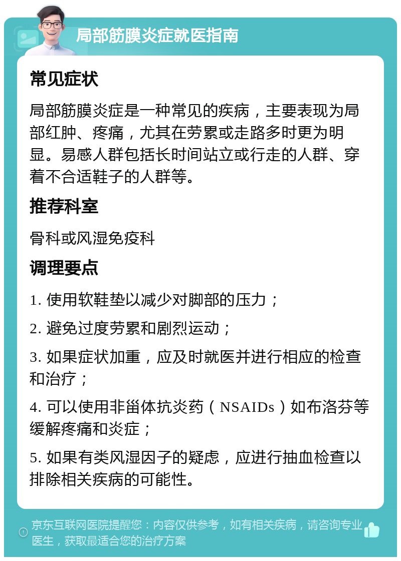 局部筋膜炎症就医指南 常见症状 局部筋膜炎症是一种常见的疾病，主要表现为局部红肿、疼痛，尤其在劳累或走路多时更为明显。易感人群包括长时间站立或行走的人群、穿着不合适鞋子的人群等。 推荐科室 骨科或风湿免疫科 调理要点 1. 使用软鞋垫以减少对脚部的压力； 2. 避免过度劳累和剧烈运动； 3. 如果症状加重，应及时就医并进行相应的检查和治疗； 4. 可以使用非甾体抗炎药（NSAIDs）如布洛芬等缓解疼痛和炎症； 5. 如果有类风湿因子的疑虑，应进行抽血检查以排除相关疾病的可能性。