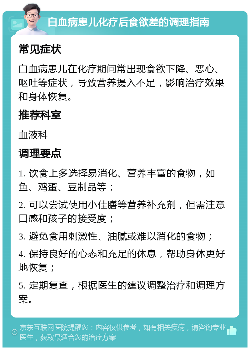 白血病患儿化疗后食欲差的调理指南 常见症状 白血病患儿在化疗期间常出现食欲下降、恶心、呕吐等症状，导致营养摄入不足，影响治疗效果和身体恢复。 推荐科室 血液科 调理要点 1. 饮食上多选择易消化、营养丰富的食物，如鱼、鸡蛋、豆制品等； 2. 可以尝试使用小佳膳等营养补充剂，但需注意口感和孩子的接受度； 3. 避免食用刺激性、油腻或难以消化的食物； 4. 保持良好的心态和充足的休息，帮助身体更好地恢复； 5. 定期复查，根据医生的建议调整治疗和调理方案。