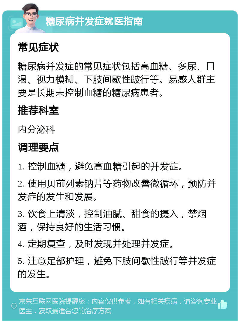 糖尿病并发症就医指南 常见症状 糖尿病并发症的常见症状包括高血糖、多尿、口渴、视力模糊、下肢间歇性跛行等。易感人群主要是长期未控制血糖的糖尿病患者。 推荐科室 内分泌科 调理要点 1. 控制血糖，避免高血糖引起的并发症。 2. 使用贝前列素钠片等药物改善微循环，预防并发症的发生和发展。 3. 饮食上清淡，控制油腻、甜食的摄入，禁烟酒，保持良好的生活习惯。 4. 定期复查，及时发现并处理并发症。 5. 注意足部护理，避免下肢间歇性跛行等并发症的发生。