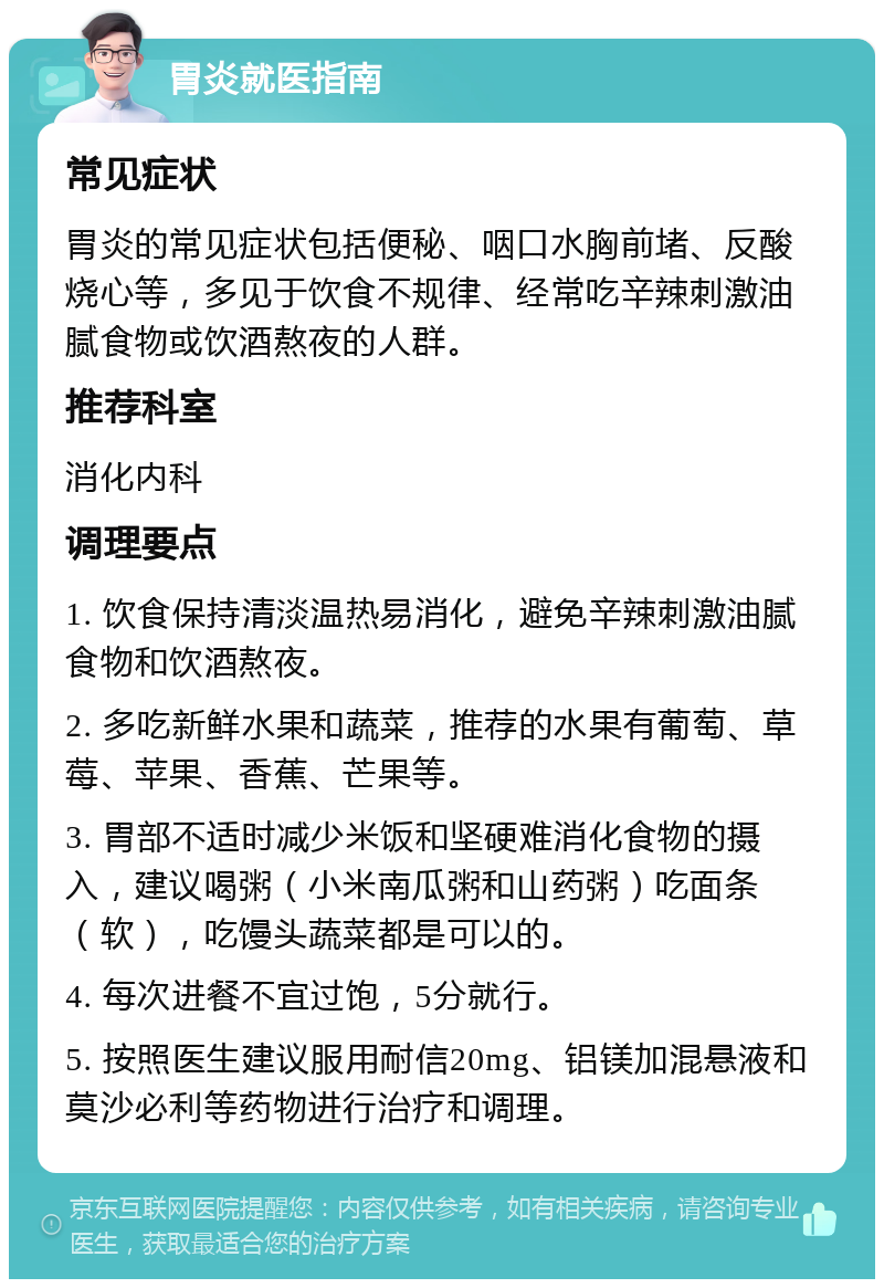 胃炎就医指南 常见症状 胃炎的常见症状包括便秘、咽口水胸前堵、反酸烧心等，多见于饮食不规律、经常吃辛辣刺激油腻食物或饮酒熬夜的人群。 推荐科室 消化内科 调理要点 1. 饮食保持清淡温热易消化，避免辛辣刺激油腻食物和饮酒熬夜。 2. 多吃新鲜水果和蔬菜，推荐的水果有葡萄、草莓、苹果、香蕉、芒果等。 3. 胃部不适时减少米饭和坚硬难消化食物的摄入，建议喝粥（小米南瓜粥和山药粥）吃面条（软），吃馒头蔬菜都是可以的。 4. 每次进餐不宜过饱，5分就行。 5. 按照医生建议服用耐信20mg、铝镁加混悬液和莫沙必利等药物进行治疗和调理。